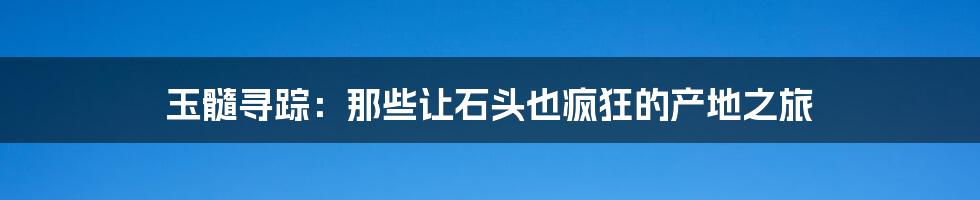 玉髓寻踪：那些让石头也疯狂的产地之旅