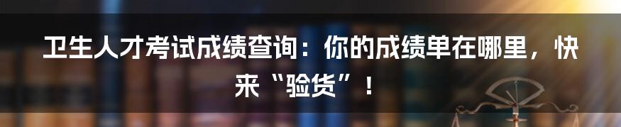 卫生人才考试成绩查询：你的成绩单在哪里，快来“验货”！