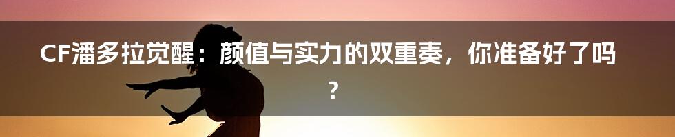 CF潘多拉觉醒：颜值与实力的双重奏，你准备好了吗？