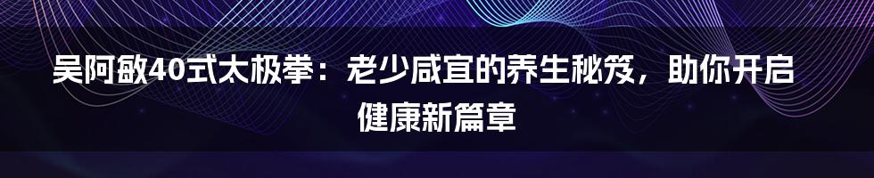 吴阿敏40式太极拳：老少咸宜的养生秘笈，助你开启健康新篇章