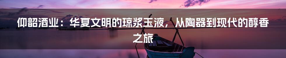 仰韶酒业：华夏文明的琼浆玉液，从陶器到现代的醇香之旅