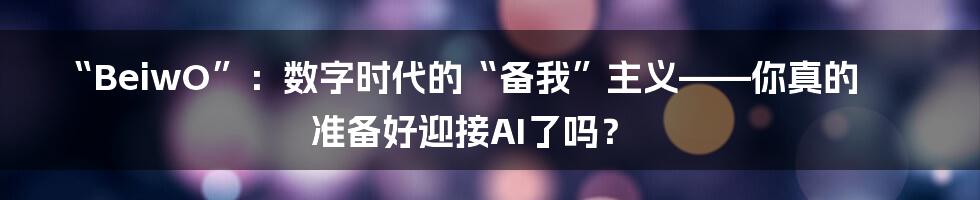 “BeiwO”：数字时代的“备我”主义——你真的准备好迎接AI了吗？
