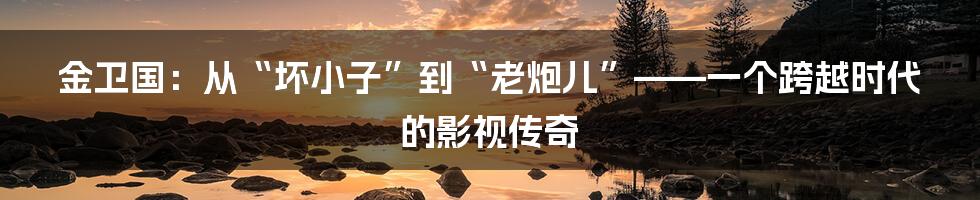 金卫国：从“坏小子”到“老炮儿”——一个跨越时代的影视传奇