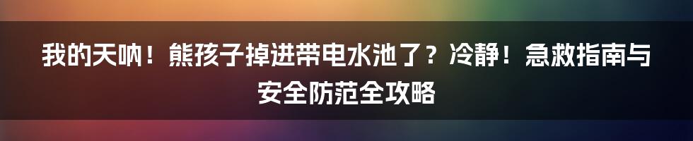 我的天呐！熊孩子掉进带电水池了？冷静！急救指南与安全防范全攻略