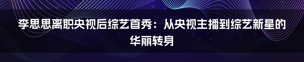 李思思离职央视后综艺首秀：从央视主播到综艺新星的华丽转身
