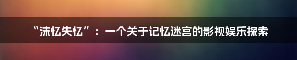 “沫忆失忆”：一个关于记忆迷宫的影视娱乐探索