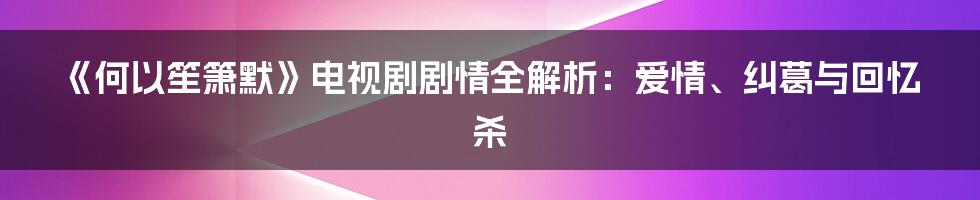 《何以笙箫默》电视剧剧情全解析：爱情、纠葛与回忆杀
