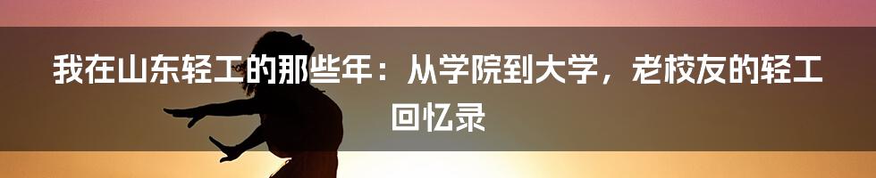 我在山东轻工的那些年：从学院到大学，老校友的轻工回忆录