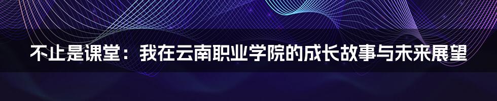 不止是课堂：我在云南职业学院的成长故事与未来展望