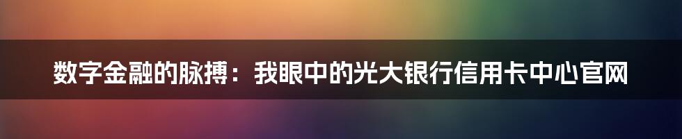 数字金融的脉搏：我眼中的光大银行信用卡中心官网
