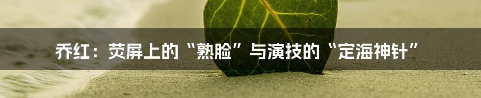 乔红：荧屏上的“熟脸”与演技的“定海神针”