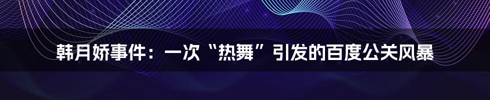 韩月娇事件：一次“热舞”引发的百度公关风暴