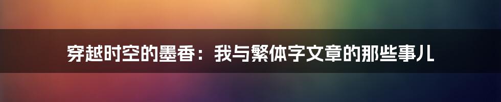 穿越时空的墨香：我与繁体字文章的那些事儿