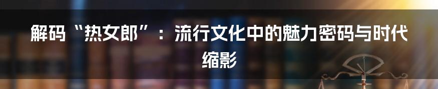 解码“热女郎”：流行文化中的魅力密码与时代缩影