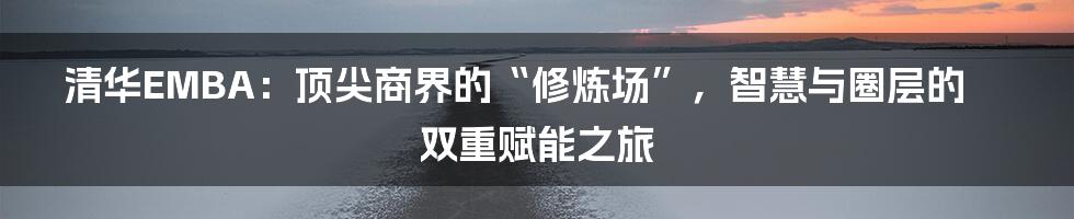 清华EMBA：顶尖商界的“修炼场”，智慧与圈层的双重赋能之旅