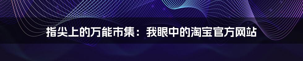 指尖上的万能市集：我眼中的淘宝官方网站