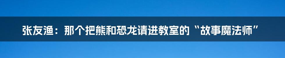 张友渔：那个把熊和恐龙请进教室的“故事魔法师”