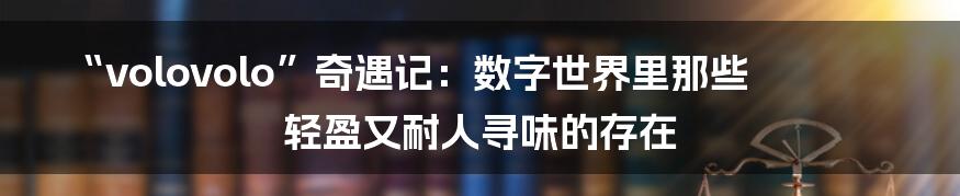 “volovolo”奇遇记：数字世界里那些轻盈又耐人寻味的存在