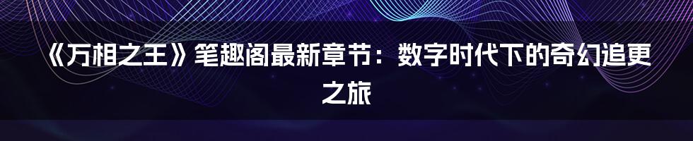 《万相之王》笔趣阁最新章节：数字时代下的奇幻追更之旅