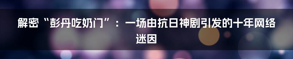 解密“彭丹吃奶门”：一场由抗日神剧引发的十年网络迷因