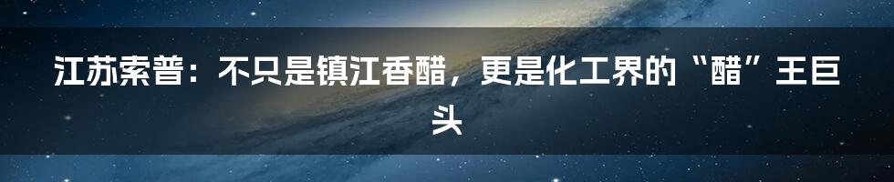 江苏索普：不只是镇江香醋，更是化工界的“醋”王巨头