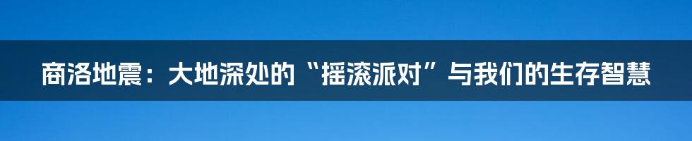 商洛地震：大地深处的“摇滚派对”与我们的生存智慧