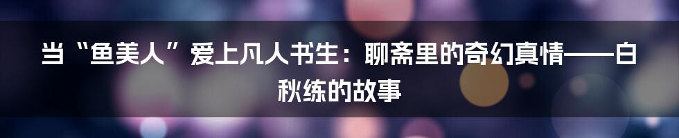 当“鱼美人”爱上凡人书生：聊斋里的奇幻真情——白秋练的故事
