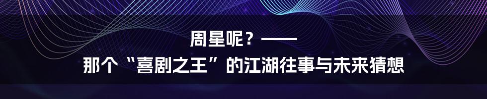 周星呢？—— 那个“喜剧之王”的江湖往事与未来猜想