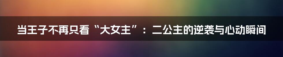 当王子不再只看“大女主”：二公主的逆袭与心动瞬间