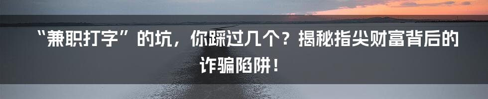 “兼职打字”的坑，你踩过几个？揭秘指尖财富背后的诈骗陷阱！