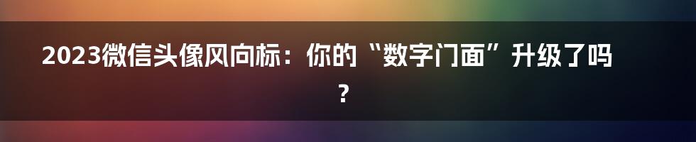 2023微信头像风向标：你的“数字门面”升级了吗？
