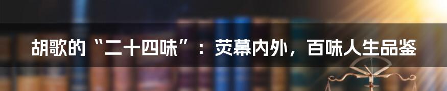 胡歌的“二十四味”：荧幕内外，百味人生品鉴