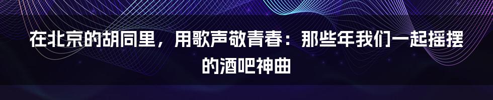在北京的胡同里，用歌声敬青春：那些年我们一起摇摆的酒吧神曲