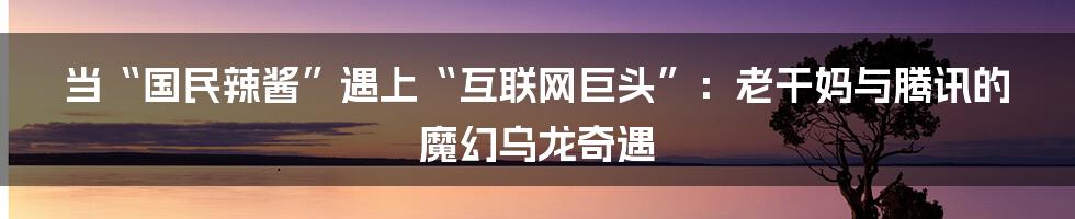 当“国民辣酱”遇上“互联网巨头”：老干妈与腾讯的魔幻乌龙奇遇