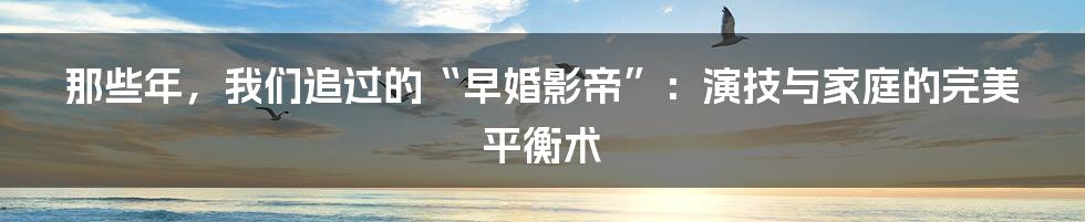 那些年，我们追过的“早婚影帝”：演技与家庭的完美平衡术