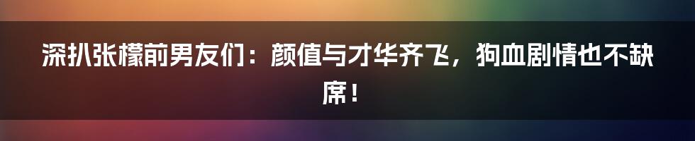 深扒张檬前男友们：颜值与才华齐飞，狗血剧情也不缺席！