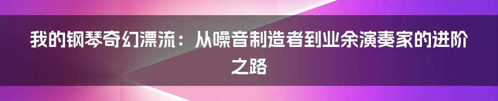 我的钢琴奇幻漂流：从噪音制造者到业余演奏家的进阶之路