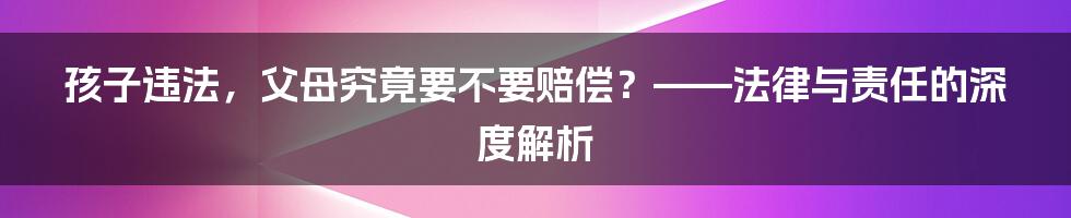 孩子违法，父母究竟要不要赔偿？——法律与责任的深度解析