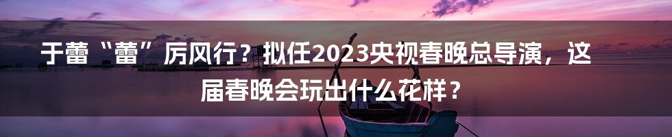 于蕾“蕾”厉风行？拟任2023央视春晚总导演，这届春晚会玩出什么花样？