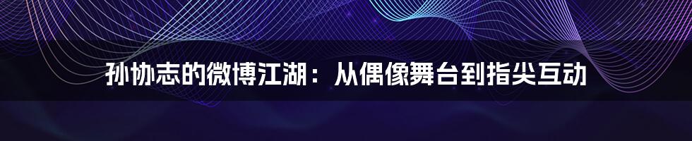 孙协志的微博江湖：从偶像舞台到指尖互动