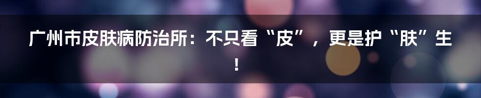 广州市皮肤病防治所：不只看“皮”，更是护“肤”生！