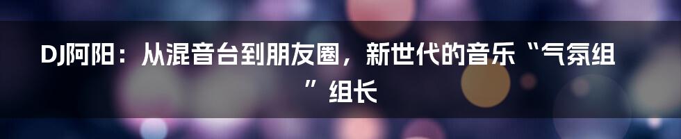 DJ阿阳：从混音台到朋友圈，新世代的音乐“气氛组”组长