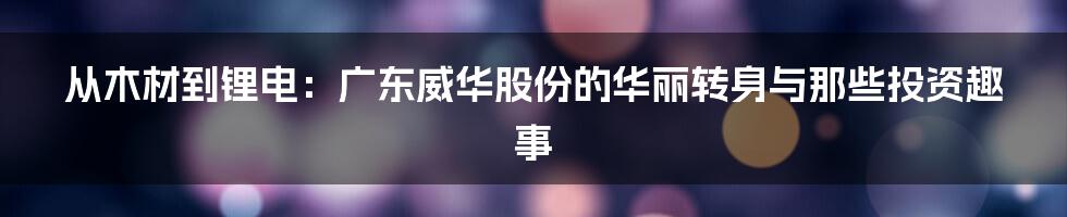 从木材到锂电：广东威华股份的华丽转身与那些投资趣事
