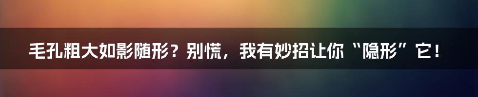 毛孔粗大如影随形？别慌，我有妙招让你“隐形”它！
