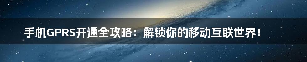 手机GPRS开通全攻略：解锁你的移动互联世界！