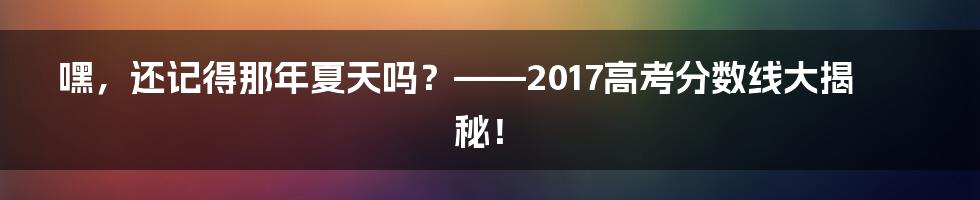 嘿，还记得那年夏天吗？——2017高考分数线大揭秘！