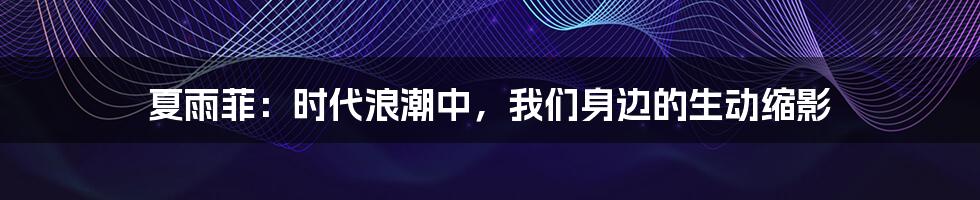 夏雨菲：时代浪潮中，我们身边的生动缩影