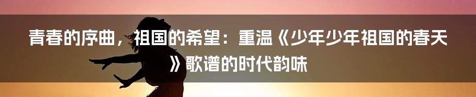青春的序曲，祖国的希望：重温《少年少年祖国的春天》歌谱的时代韵味