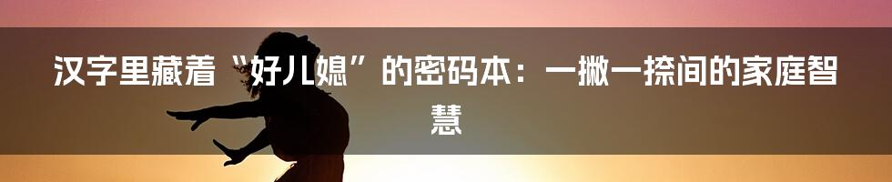 汉字里藏着“好儿媳”的密码本：一撇一捺间的家庭智慧