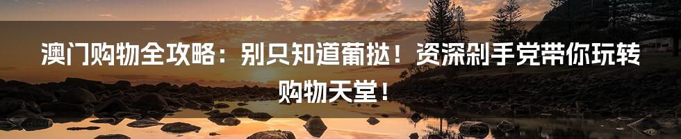 澳门购物全攻略：别只知道葡挞！资深剁手党带你玩转购物天堂！